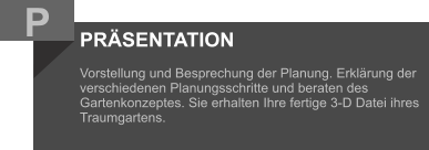 PRÄSENTATION  Vorstellung und Besprechung der Planung. Erklärung der verschiedenen Planungsschritte und beraten des Gartenkonzeptes. Sie erhalten Ihre fertige 3-D Datei ihres Traumgartens.    P